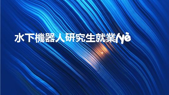 水下機器人研究生就業(yè)：海底深處的黃金崗位，你敢挑戰(zhàn)嗎？